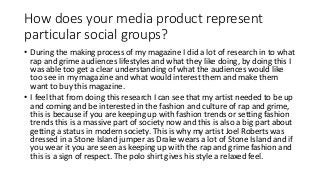 How does your media product represent
particular social groups?
• During the making process of my magazine I did a lot of research in to what
rap and grime audiences lifestyles and what they like doing, by doing this I
was able too get a clear understanding of what the audiences would like
too see in my magazine and what would interest them and make them
want to buy this magazine.
• I feel that from doing this research I can see that my artist needed to be up
and coming and be interested in the fashion and culture of rap and grime,
this is because if you are keeping up with fashion trends or setting fashion
trends this is a massive part of society now and this is also a big part about
getting a status in modern society. This is why my artist Joel Roberts was
dressed in a Stone Island jumper as Drake wears a lot of Stone Island and if
you wear it you are seen as keeping up with the rap and grime fashion and
this is a sign of respect. The polo shirt gives his style a relaxed feel.
 