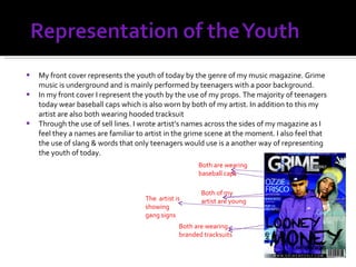 My front cover represents the youth of today by the genre of my music magazine. Grime music is underground and is mainly performed by teenagers with a poor background. In my front cover I represent the youth by the use of my props. The majority of teenagers today wear baseball caps which is also worn by both of my artist. In addition to this my artist are also both wearing hooded tracksuit Through the use of sell lines. I wrote artist’s names across the sides of my magazine as I feel they a names are familiar to artist in the grime scene at the moment. I also feel that the use of slang & words that only teenagers would use is a another way of representing the youth of today. Both of my artist are young Both are wearing baseball caps Both are wearing branded tracksuits The  artist is  showing  gang signs 
