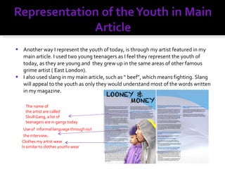 Another way I represent the youth of today, is through my artist featured in my main article. I used two young teenagers as I feel they represent the youth of today, as they are young and  they grew up in the same areas of other famous  grime artist ( East London). I also used slang in my main article, such as “ beef”, which means fighting. Slang will appeal to the youth as only they would understand most of the words written in my magazine. Clothes my artist wear Is similar to clothes youths wear The name of the artist are called  Skull Gang, a lot of teenagers are in gangs today Use of  informal language through out the interview . 