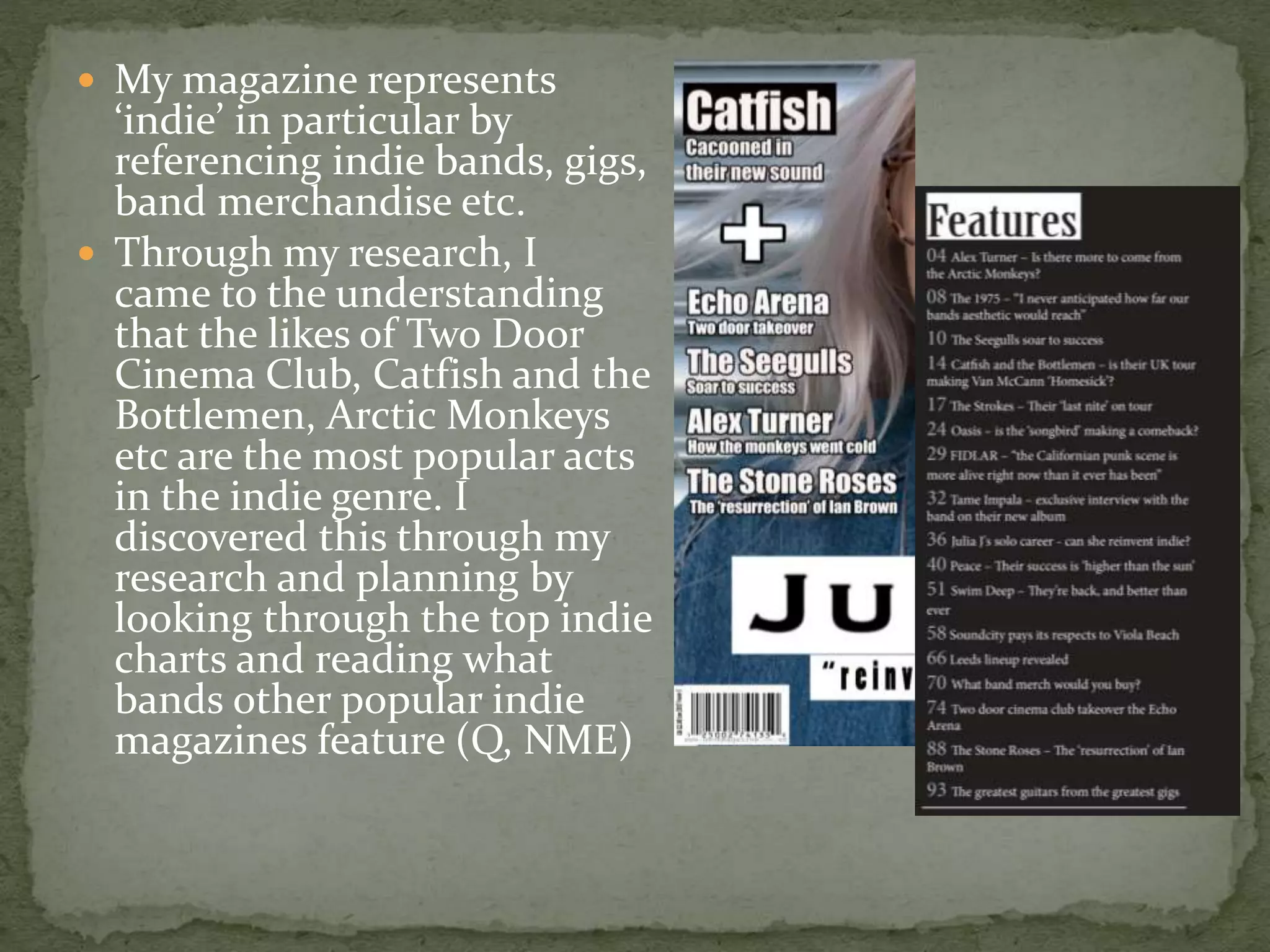  My magazine represents
‘indie’ in particular by
referencing indie bands, gigs,
band merchandise etc.
 Through my research, I
came to the understanding
that the likes of Two Door
Cinema Club, Catfish and the
Bottlemen, Arctic Monkeys
etc are the most popular acts
in the indie genre. I
discovered this through my
research and planning by
looking through the top indie
charts and reading what
bands other popular indie
magazines feature (Q, NME)
 