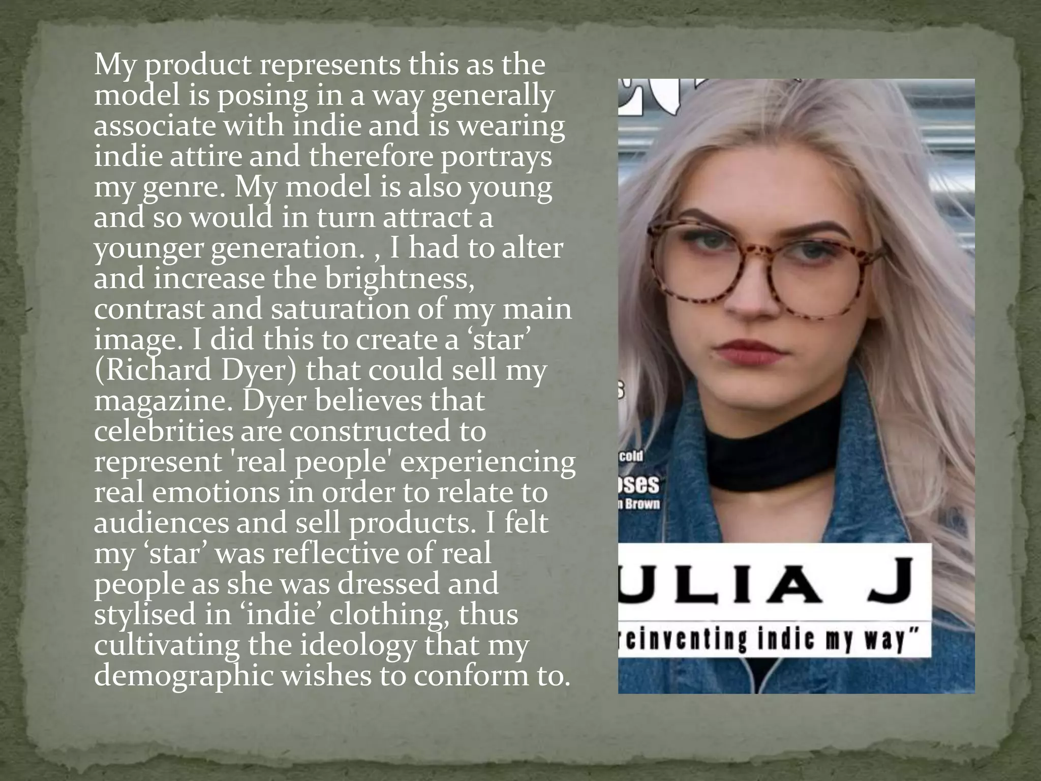 My product represents this as the
model is posing in a way generally
associate with indie and is wearing
indie attire and therefore portrays
my genre. My model is also young
and so would in turn attract a
younger generation. , I had to alter
and increase the brightness,
contrast and saturation of my main
image. I did this to create a ‘star’
(Richard Dyer) that could sell my
magazine. Dyer believes that
celebrities are constructed to
represent 'real people' experiencing
real emotions in order to relate to
audiences and sell products. I felt
my ‘star’ was reflective of real
people as she was dressed and
stylised in ‘indie’ clothing, thus
cultivating the ideology that my
demographic wishes to conform to.
 