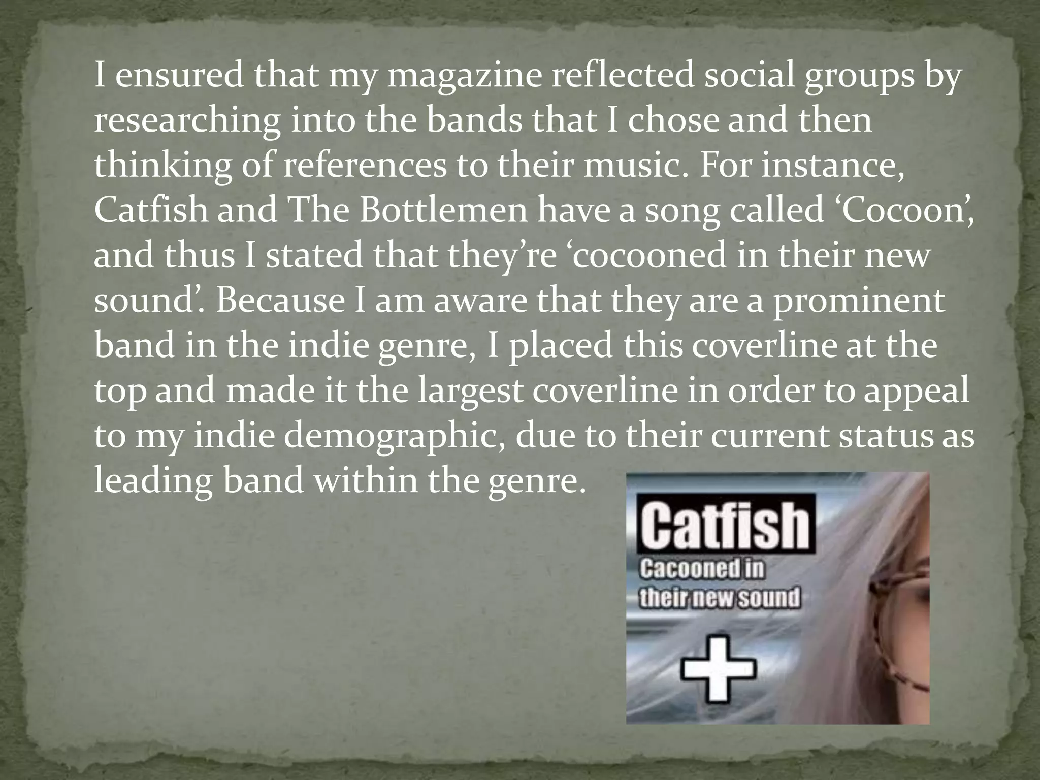 I ensured that my magazine reflected social groups by
researching into the bands that I chose and then
thinking of references to their music. For instance,
Catfish and The Bottlemen have a song called ‘Cocoon’,
and thus I stated that they’re ‘cocooned in their new
sound’. Because I am aware that they are a prominent
band in the indie genre, I placed this coverline at the
top and made it the largest coverline in order to appeal
to my indie demographic, due to their current status as
leading band within the genre.
 