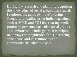 During my research and planning, acquiring
the knowledge of social groups was crucial.
I explored the genre of ‘indie’ by ...