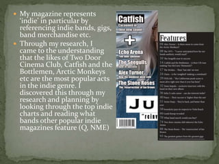  My magazine represents
‘indie’ in particular by
referencing indie bands, gigs,
band merchandise etc.
 Through my resear...