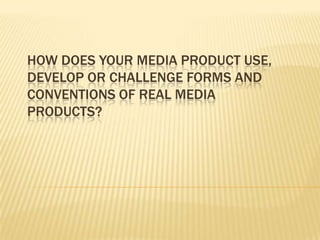 HOW DOES YOUR MEDIA PRODUCT USE,
DEVELOP OR CHALLENGE FORMS AND
CONVENTIONS OF REAL MEDIA
PRODUCTS?
 