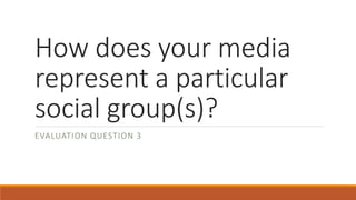 How does your media
represent a particular
social group(s)?
EVALUATION QUESTION 3
 