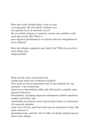 How does your religion play a role in your
everydayness? Do you think it defines you
on a partial level or wholistic level?
Do you think religion, in general, creates any conflicts with
your day-to-day life? Does it
pose negative performances or actions that are unregulated in
your religion?
How has religion impacted your daily life? What do you love
most about your
religion/faith?
What are the risks associated with
conducting interviews related to religion?
This week we had to determine one of our methods for our
research. I am conducting
interviews with multiple folks and will need to compile some
general statistical
information, including financial information (which should be
readily accessible, but
could make my process more interesting if there is reluctance).
All research contains
some level of risk, and interviews are no exception to that. My
main concern is
participant bias, and the risk of folks not being entirely honest
about some things,
 