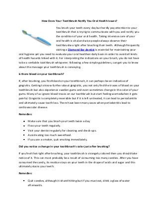 How Does Your Toothbrush Notify You Oral Health Issues?
You brush your teeth every day but hardly pay attention to your
toothbrush that is trying to communicate with you and notify you
the condition of your oral health. Taking intensive care of your
oral health is vital and wise people always observe their
toothbrushes right after brushing their teeth. Although frequently
visiting a Diamond Bar dentist is essential for maintaining your
oral hygiene yet you need to evaluate your oral healthon daily basis in order to avoid all kinds
of health hazards linked with it. For interpreting the indications on your brush, you do not have
to be a veritable toothbrush whisperer; following a few simple guidelines, can get you to know
about the message your toothbrush is conveying.
Is there blood on your toothbrush?
If, after brushing, you find blood on your toothbrush, it can perhaps be an indicative of
gingivitis. Getting to know further about gingivitis, you not only find the traces of blood on your
toothbrush but also experience swollen gums and even sometimes change in the color of your
gums. Many of us ignore blood traces on our toothbrush but start feeling worriedwhen it gets
painful. Gingivitis is completely reversible but if it is left untreated, it can lead to periodontitis
and ultimately cause tooth loss. There have been many cases when periodontitis lead to
cardiovascular disease.
Remedies:
Make sure that you brush your teeth twice a day.
Floss your teeth regularly.
Visit your dentist regularly for cleaning and check-ups.
Avoid eating too much sweetfood.
If you are a smoker, quit smoking immediately.
Did you notice a change in your toothbrush’s color just after brushing?
If you feel that right after brushing, your toothbrush is strangely colored then you should take
notice of it. This can most probably be a result of consuming too many candies. After you have
consumed the candy, its residue stays on your teeth in the shape of acids and sugar and this
ultimately stains your teeth.
Remedies:
Quit candies, although it ishard-hitting but if you must eat, drink a glass of water
afterwards.

 