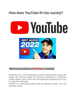How does YouTube fit into society?
What is the position of YouTube in society?
Constituting one of the international's maximum popular search engines like
Google, and YouTube enables the inexpensive distribution of instructional
content material, such as path cloth from educational institutions and "a way
to" videos from individuals.
YouTube is a video-sharing website that lets customers upload, view, and
proportion movies.
 