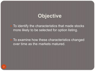 Objective
2
 To identify the characteristics that made stocks
more likely to be selected for option listing.
 To examine how these characteristics changed
over time as the markets matured.
 