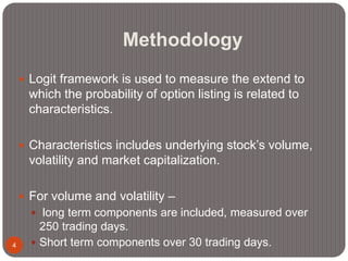 Methodology
4
 Logit framework is used to measure the extend to
which the probability of option listing is related to
characteristics.
 Characteristics includes underlying stock’s volume,
volatility and market capitalization.
 For volume and volatility –
 long term components are included, measured over
250 trading days.
 Short term components over 30 trading days.
 