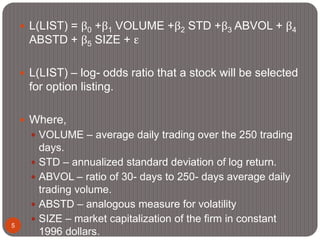 5
 L(LIST) = β0 +β1 VOLUME +β2 STD +β3 ABVOL + β4
ABSTD + β5 SIZE + ε
 L(LIST) – log- odds ratio that a stock will be selected
for option listing.
 Where,
 VOLUME – average daily trading over the 250 trading
days.
 STD – annualized standard deviation of log return.
 ABVOL – ratio of 30- days to 250- days average daily
trading volume.
 ABSTD – analogous measure for volatility
 SIZE – market capitalization of the firm in constant
1996 dollars.
 