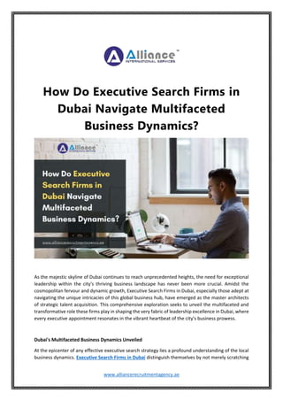 www.alliancerecruitmentagency.ae
How Do Executive Search Firms in
Dubai Navigate Multifaceted
Business Dynamics?
As the majestic skyline of Dubai continues to reach unprecedented heights, the need for exceptional
leadership within the city's thriving business landscape has never been more crucial. Amidst the
cosmopolitan fervour and dynamic growth, Executive Search Firms in Dubai, especially those adept at
navigating the unique intricacies of this global business hub, have emerged as the master architects
of strategic talent acquisition. This comprehensive exploration seeks to unveil the multifaceted and
transformative role these firms play in shaping the very fabric of leadership excellence in Dubai, where
every executive appointment resonates in the vibrant heartbeat of the city's business prowess.
Dubai's Multifaceted Business Dynamics Unveiled
At the epicenter of any effective executive search strategy lies a profound understanding of the local
business dynamics. Executive Search Firms in Dubai distinguish themselves by not merely scratching
 