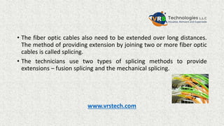 • The fiber optic cables also need to be extended over long distances.
The method of providing extension by joining two or more fiber optic
cables is called splicing.
• The technicians use two types of splicing methods to provide
extensions – fusion splicing and the mechanical splicing.
www.vrstech.com
 
