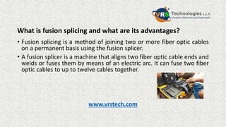 What is fusion splicing and what are its advantages?
• Fusion splicing is a method of joining two or more fiber optic cables
on a permanent basis using the fusion splicer.
• A fusion splicer is a machine that aligns two fiber optic cable ends and
welds or fuses them by means of an electric arc. It can fuse two fiber
optic cables to up to twelve cables together.
www.vrstech.com
 