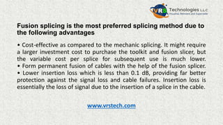 Fusion splicing is the most preferred splicing method due to
the following advantages
• Cost-effective as compared to the mechanic splicing. It might require
a larger investment cost to purchase the toolkit and fusion slicer, but
the variable cost per splice for subsequent use is much lower.
• Form permanent fusion of cables with the help of the fusion splicer.
• Lower insertion loss which is less than 0.1 dB, providing far better
protection against the signal loss and cable failures. Insertion loss is
essentially the loss of signal due to the insertion of a splice in the cable.
www.vrstech.com
 