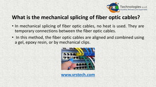 What is the mechanical splicing of fiber optic cables?
• In mechanical splicing of fiber optic cables, no heat is used. They are
temporary connections between the fiber optic cables.
• In this method, the fiber optic cables are aligned and combined using
a gel, epoxy resin, or by mechanical clips.
www.vrstech.com
 