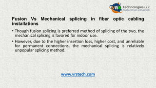 Fusion Vs Mechanical splicing in fiber optic cabling
installations
• Though fusion splicing is preferred method of splicing of the two, the
mechanical splicing is favored for indoor use.
• However, due to the higher insertion loss, higher cost, and unreliable
for permanent connections, the mechanical splicing is relatively
unpopular splicing method.
www.vrstech.com
 