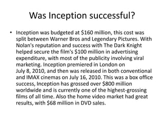 Was Inception successful?Inception was budgeted at $160 million, this cost was split between Warner Bros and Legendary Pictures. With Nolan's reputation and success with The Dark Knight helped secure the film's $100 million in advertising expenditure, with most of the publicity involving viral marketing. Inception premiered in London on July 8, 2010, and then was released in both conventional and IMAX cinemas on July 16, 2010. This was a box office success, Inception has grossed over $800 million worldwide and is currently one of the highest-grossing films of all time. Also the home video market had great results, with $68 million in DVD sales.