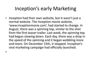 Inception’s early MarketingInception had their own website, but it wasn’t just a normal website. The Inception movie website, ‘www.inceptionmovie.com’, had started to change. In August, there was a spinning top, similar to the shot from the first teaser trailer. Last week, the spinning top had begun slowing down. Each day, there was a drop in the speed of the spinning and it began wobbling more and more. On December 15th, it stopped. Inception’s viral marketing campaign had officially launched.