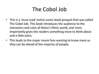 The Cobol JobThis is a 'must read' online comic book prequel that was called The Cobol Job. This book introduces the audience to the characters and rules of Nolan's filmic world, and more importantly gives the readers something more to think about and a little extra.This leads to the major movie fans wanting to know more so they can be ahead of the majority of people.