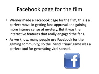 Facebook page for the filmWarner made a Facebook page for the film, this is a perfect move in getting fans approval and gaining more intense sense of mystery. But it was the interactive features that really engaged the fans.As we know, many people use Facebook for the gaming community, so the 'Mind Crime' game was a perfect tool for generating viral spread. 