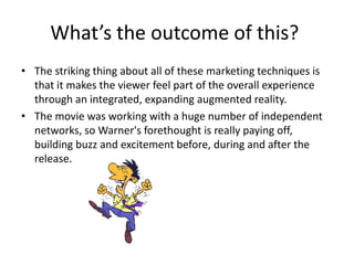 The striking thing about all of these marketing techniques is that it makes the viewer feel part of the overall experience through an integrated, expanding augmented reality.The movie was working with a huge number of independent networks, so Warner's forethought is really paying off, building buzz and excitement before, during and after the release.What’s the outcome of this?