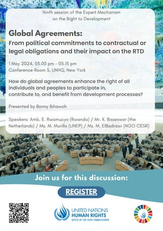 Ninth session of the Expert Mechanism
on the Right to Development
Global Agreements:
From political commitments to contractual or
legal obligations and their impact on the RTD
1 May 2024, 03.00 pm - 05.15 pm
Conference Room 5, UNHQ, New York
How do global agreements enhance the right of all
individuals and peoples to participate in,
contribute to, and benefit from development processes?
Presented by Bonny Ibhawoh
Speakers: Amb. E. Rwamucyo (Rwanda) / Mr. K. Bisseswar (the
Netherlands) / Ms. M. Murillo (UNEP) / Ms. M. ElBadrawi (NGO CESR)
REGISTER
Join us for this discussion:
UN Photo/Jean-Marc Ferré
 