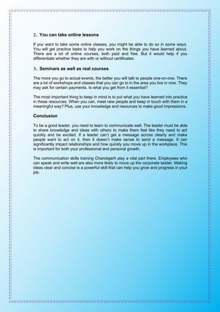 2. You can take online lessons
If you want to take some online classes, you might be able to do so in some ways.
You will get practice tasks to help you work on the things you have learned about.
There are a lot of online courses, both paid and free. But it would help if you
differentiate whether they are with or without certificates.
3. Seminars as well as real courses
The more you go to actual events, the better you will talk to people one-on-one. There
are a lot of workshops and classes that you can go to in the area you live in now. They
may ask for certain payments. Is what you get from it essential?
The most important thing to keep in mind is to put what you have learned into practice
in these resources. When you can, meet new people and keep in touch with them in a
meaningful way? Plus, use your knowledge and resources to make good impressions.
Conclusion
To be a good leader, you need to learn to communicate well. The leader must be able
to share knowledge and ideas with others to make them feel like they need to act
quickly and be excited. If a leader can’t get a message across clearly and make
people want to act on it, then it doesn’t make sense to send a message. It can
significantly impact relationships and how quickly you move up in the workplace. This
is important for both your professional and personal growth.
The communication skills training Chandigarh play a vital part there. Employees who
can speak and write well are also more likely to move up the corporate ladder. Making
ideas clear and concise is a powerful skill that can help you grow and progress in your
job.
 