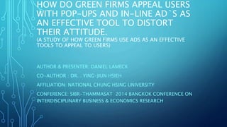 HOW DO GREEN FIRMS APPEAL USERS
WITH POP-UPS AND IN-LINE AD`S AS
AN EFFECTIVE TOOL TO DISTORT
THEIR ATTITUDE.
(A STUDY OF HOW GREEN FIRMS USE ADS AS AN EFFECTIVE
TOOLS TO APPEAL TO USERS)
AUTHOR & PRESENTER: DANIEL LAMECK
CO-AUTHOR : DR. . YING-JIUN HSIEH
AFFILIATION: NATIONAL CHUNG HSING UNIVERSITY
CONFERENCE: SIBR-THAMMASAT 2014 BANGKOK CONFERENCE ON
INTERDISCIPLINARY BUSINESS & ECONOMICS RESEARCH
 