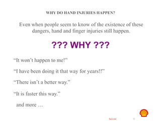 Restricted 11
Hand Safety
WHY DO HAND INJURIES HAPPEN?
Even when people seem to know of the existence of these
dangers, hand and finger injuries still happen.
??? WHY ???
“It won’t happen to me!”
“I have been doing it that way for years!!”
“There isn’t a better way.”
“It is faster this way.”
and more …
 