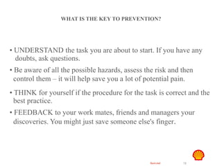 Restricted 12
Hand Safety
WHAT IS THE KEY TO PREVENTION?
• UNDERSTAND the task you are about to start. If you have any
doubts, ask questions.
• Be aware of all the possible hazards, assess the risk and then
control them – it will help save you a lot of potential pain.
• THINK for yourself if the procedure for the task is correct and the
best practice.
• FEEDBACK to your work mates, friends and managers your
discoveries. You might just save someone else's finger.
 