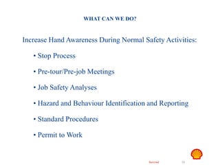 Restricted 15
TSF DTL HAZID
Hand Safety
WHAT CAN WE DO?
Increase Hand Awareness During Normal Safety Activities:
• Stop Process
• Pre-tour/Pre-job Meetings
• Job Safety Analyses
• Hazard and Behaviour Identification and Reporting
• Standard Procedures
• Permit to Work
 
