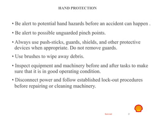 Restricted 21
TSF DTL HAZID
Hand Safety
HAND PROTECTION
• Be alert to potential hand hazards before an accident can happen .
• Be alert to possible unguarded pinch points.
• Always use push-sticks, guards, shields, and other protective
devices when appropriate. Do not remove guards.
• Use brushes to wipe away debris.
• Inspect equipment and machinery before and after tasks to make
sure that it is in good operating condition.
• Disconnect power and follow established lock-out procedures
before repairing or cleaning machinery.
 