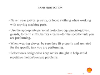 Restricted 22
TSF DTL HAZID
Hand Safety
HAND PROTECTION
• Never wear gloves, jewelry, or loose clothing when working
with moving machine parts.
• Use the appropriate personal protective equipment--gloves,
guards, forearm cuffs, barrier creams--for the specific task you
are performing.
• When wearing gloves, be sure they fit properly and are rated
for the specific task you are performing.
• Select tools designed to keep wrists straight to help avoid
repetitive motion/overuse problems.
 