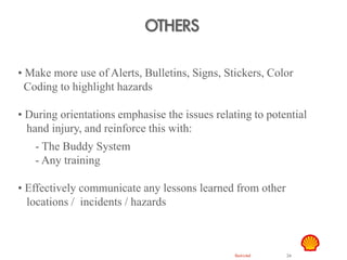 Restricted 24
OTHERS
TSF DTL HAZID
Hand Safety
• Make more use of Alerts, Bulletins, Signs, Stickers, Color
Coding to highlight hazards
• During orientations emphasise the issues relating to potential
hand injury, and reinforce this with:
- The Buddy System
- Any training
• Effectively communicate any lessons learned from other
locations / incidents / hazards
 