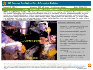 Restricted
RWC – LACERATED HAND WHILE WASHING OUT DRILL PIPE
Preliminary Information Points:
• No specific or adequate JSA or TRIC card
was developed for this specific task.
• Impact resistant gloves were not worn.
• All workers to be clear of pinch points,
prior to operate top drive.
• Ensure JSA or TRIC card are in place,
including a discussion to address Hands
On - Hands Off and specific pinch points
potential areas.
• Ensure proper maintenance of critical
component.
• Verify/inspecting equipment.
• Investigate new design to protect the
driller’s console from surrounding
elements.
RWC - LACERATED HAND – After finishing a cement job, the crew was tripping out of the hole. Between joints, a worker
was washing out drill pipe when the driller had lowered the top drive to prepare the next joint. When he released the top drive
control lever, ice that had built up on the lever mechanism caused the lever to not auto-retract into the neutral position. This
resulted in the top drive’s continuing to lower toward the table, where it made contact with the water wand. The injured worker
was holding the wash wand when his hand was pinched between the handle of the wand and the drill pipe. The worker suffered
a laceration and a hairline fracture to the top of the hand.
This Early Information Bulletin provides preliminary information; a detailed investigation is pending. For internal use only.
This document is provided for information purposes only and is not and must not be construed as providing technical advice. If such advice or assistance is necessary, the services of an appropriate qualified professional should be retained.
You must not rely on this document to address any general or specific questions that may apply to your operations or to a particular set of facts. Shell Exploration and Production Co. and its affiliates make no claim, representation or warranty,
express or implied, as to the completeness, correctness or usefulness of this document to produce any particular results with regard to the subject matter contained herein or that this document will satisfy the requirements of any applicable
federal, state or local laws and regulations. Shell Exploration and Production Co. and its affiliates make no representation or express or implied warranty and assumes no liability of any kind, resulting from the use or reliance on this
document. EIB Template 27 Aug 2010
UA Onshore Gas Wells - Early Information Bulletin
Insert photo or diagram in this box. Take photos on “low”
resolution. Use contrasting Arial bold font for any text descriptions.
GENERAL PROCEDURE FOR EIB HANDLING
Step 1 – Be sure that you have deleted any other templates
previously used. This template is the only one currently valid to use in
Onshore Gas.
Step 2 - When the EIB is completed, send it to your HSE Supervisor
for second level review. He/she will review it and forward it to the
HSE Operations Manager for third level review.
Step 3 - The HSE Operations Manager will review the EIB and submit
it to the EIB focal point for final review and quality checks, addition to
FIM & Livelink, and distribution.
Pinch point
Contact points
Fountain #: 620117 Location: CAN UO: Insitu : Development: Albian Date: 5 Feb 2011
 