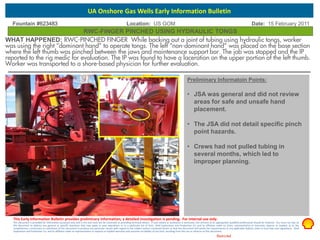 Restricted
Fountain #623483 Location: US GOM Date: 15 February 2011
Preliminary Informatoin Points:
• JSA was general and did not review
areas for safe and unsafe hand
placement.
• The JSA did not detail specific pinch
point hazards.
• Crews had not pulled tubing in
several months, which led to
improper planning.
RWC-FINGER PINCHED USING HYDRAULIC TONGS
This Early Information Bulletin provides preliminary information; a detailed investigation is pending. For internal use only.
This document is provided for information purposes only and is not and must not be construed as providing technical advice. If such advice or assistance is necessary, the services of an appropriate qualified professional should be retained. You must not rely on
this document to address any general or specific questions that may apply to your operations or to a particular set of facts. Shell Exploration and Production Co. and its affiliates make no claim, representation or warranty, express or implied, as to the
completeness, correctness or usefulness of this document to produce any particular results with regard to the subject matter contained herein or that this document will satisfy the requirements of any applicable federal, state or local laws and regulations. Shell
Exploration and Production Co. and its affiliates make no representation or express or implied warranty and assumes no liability of any kind, resulting from the use or reliance on this document.
UA Onshore Gas Wells Early Information Bulletin
WHAT HAPPENED: RWC-PINCHED FINGER While backing out a joint of tubing using hydraulic tongs, worker
was using the right “dominant hand” to operate tongs. The left “non-dominant hand” was placed on the base section
where the left thumb was pinched between the jaws and maintenance support bar. The job was stopped and the IP
reported to the rig medic for evaluation. The IP was found to have a laceration on the upper portion of the left thumb.
Worker was transported to a shore-based physician for further evaluation.
Pinch
Point
 