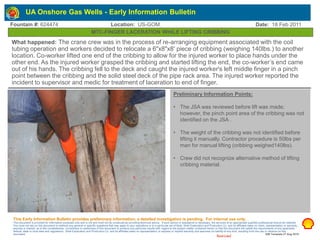 Restricted
Fountain #: 624474 Location: US-GOM Date: 18 Feb 2011
MTC-FINGER LACERATION WHILE LIFTING CRIBBING
Preliminary Information Points:
• The JSA was reviewed before lift was made;
however, the pinch point area of the cribbing was not
identified on the JSA .
• The weight of the cribbing was not identified before
lifting it manually. Contractor procedure is 50lbs per
man for manual lifting (cribbing weighed140lbs).
• Crew did not recognize alternative method of lifting
cribbing material.
What happened: The crane crew was in the process of re-arranging equipment associated with the coil
tubing operation and workers decided to relocate a 6"x8"x8' piece of cribbing (weighing 140lbs.) to another
location. Co-worker lifted one end of the cribbing to allow for the injured worker to place hands under the
other end. As the injured worker grasped the cribbing and started lifting the end, the co-worker’s end came
out of his hands. The cribbing fell to the deck and caught the injured worker's left middle finger in a pinch
point between the cribbing and the solid steel deck of the pipe rack area. The injured worker reported the
incident to supervisor and medic for treatment of laceration to end of finger.
This Early Information Bulletin provides preliminary information; a detailed investigation is pending. For internal use only.
This document is provided for information purposes only and is not and must not be construed as providing technical advice. If such advice or assistance is necessary, the services of an appropriate qualified professional should be retained.
You must not rely on this document to address any general or specific questions that may apply to your operations or to a particular set of facts. Shell Exploration and Production Co. and its affiliates make no claim, representation or warranty,
express or implied, as to the completeness, correctness or usefulness of this document to produce any particular results with regard to the subject matter contained herein or that this document will satisfy the requirements of any applicable
federal, state or local laws and regulations. Shell Exploration and Production Co. and its affiliates make no representation or express or implied warranty and assumes no liability of any kind, resulting from the use or reliance on this
document. EIB Template 27 Aug 2010
UA Onshore Gas Wells - Early Information Bulletin
 
