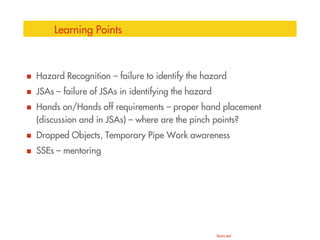 Restricted
Learning Points
 Hazard Recognition – failure to identify the hazard
 JSAs – failure of JSAs in identifying the hazard
 Hands on/Hands off requirements – proper hand placement
(discussion and in JSAs) – where are the pinch points?
 Dropped Objects, Temporary Pipe Work awareness
 SSEs – mentoring
 