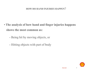 Restricted 9
Hand Safety
HOW DO HAND INJURIES HAPPEN?
• The analysis of how hand and finger injuries happens
shows the most common as:
- Being hit by moving objects, or
- Hitting objects with part of body
 