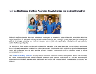 How do Healthcare Staffing Agencies Revolutionize the Medical Industry?
Healthcare staffing agencies, with their unwavering commitment to excellence, have orchestrated a revolution within the
medical ecosystem. By seamlessly connecting healthcare professionals with institutions in need, these agencies have become
catalysts for change, redefining how healthcare services are provided and propelling the industry towards unprecedented
heights of efficiency and quality.
The demand for highly skilled and dedicated professionals still needs to be higher within the intricate tapestry of hospitals,
clinics, and healthcare facilities. However, the traditional approach to staffing has often proven to be a complicated endeavor,
fraught with challenges such as talent scarcity, stringent regulatory requirements, and the relentless pursuit of optimal
workforce deployment.
Enter healthcare staffing agencies, the vanguards of innovation in medical workforce management. Armed with knowledge
and a keen understanding of the industry’s intricate dynamics, these agencies have ushered in a new era, eliminating the
impediments that hindered seamless staff procurement and driving the industry towards unprecedented productivity and
efficiency.
 