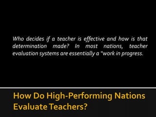 Who decides if a teacher is effective and how is that
determination made? In most nations, teacher
evaluation systems are essentially a “work in progress.
 