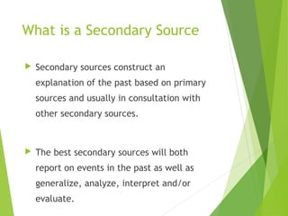 What is a Secondary Source
 Secondary sources construct an
explanation of the past based on primary
sources and usually in consultation with
other secondary sources.
 The best secondary sources will both
report on events in the past as well as
generalize, analyze, interpret and/or
evaluate.
 