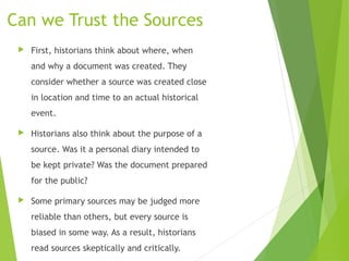 Can we Trust the Sources
 First, historians think about where, when
and why a document was created. They
consider whether a source was created close
in location and time to an actual historical
event.
 Historians also think about the purpose of a
source. Was it a personal diary intended to
be kept private? Was the document prepared
for the public?
 Some primary sources may be judged more
reliable than others, but every source is
biased in some way. As a result, historians
read sources skeptically and critically.
 
