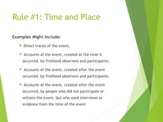 Rule #1: Time and Place
Examples Might Include:
 Direct traces of the event;
 Accounts of the event, created at the time it
occurred, by firsthand observers and participants;
 Accounts of the event, created after the event
occurred, by firsthand observers and participants;
 Accounts of the event, created after the event
occurred, by people who did not participate or
witness the event, but who used interviews or
evidence from the time of the event
 
