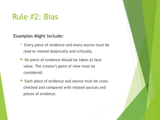 Rule #2: Bias
Examples Might Include:
 Every piece of evidence and every source must be
read or viewed skeptically and critically.
 No piece of evidence should be taken at face
value. The creator's point of view must be
considered.
 Each piece of evidence and source must be cross-
checked and compared with related sources and
pieces of evidence.
 