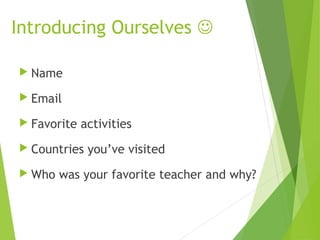 Introducing Ourselves 
 Name
 Email
 Favorite activities
 Countries you’ve visited
 Who was your favorite teacher and why?
 
