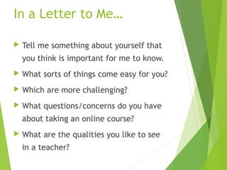 In a Letter to Me…
 Tell me something about yourself that
you think is important for me to know.
 What sorts of things come easy for you?
 Which are more challenging?
 What questions/concerns do you have
about taking an online course?
 What are the qualities you like to see
in a teacher?
 
