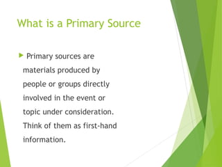 What is a Primary Source
 Primary sources are
materials produced by
people or groups directly
involved in the event or
topic under consideration.
Think of them as first-hand
information.
 